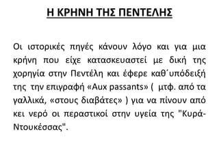 Η ΚΡΗΝΗ ΤΗΣ ΠΕΝΤΕΛΗΣ 
Οι ιστορικές πηγές κάνουν λόγο και για μια 
κρήνη που είχε κατασκευαστεί με δική της 
χορηγία στην Πεντέλη και έφερε καθ΄υπόδειξή 
της την επιγραφή «Aux passants» ( μτφ. από τα 
γαλλικά, «στους διαβάτες» ) για να πίνουν από 
κει νερό οι περαστικοί στην υγεία της "Κυρά- 
Ντουκέσσας". 
 