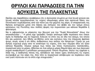 ΘΡΥΛΟΙ ΚΑΙ ΠΑΡΑΔΟΣΕΙΣ ΓΙΑ ΤΗΝ 
ΔΟΥΚΙΣΣΑ ΤΗΣ ΠΛΑΚΕΝΤΙΑΣ 
Θρύλοι και παραδόσεις αναφέρουν ότι η Δούκισσα ντυμένη με ένα λευκό χιτώνα και 
λευκά πέπλα περιπλανιόταν τις νύχτες ολομόναχη μέσα στα σκοτεινά δάση του 
Πεντελικού ουρλιάζοντας από τον πόνο για την χαμένη της κόρη. Ο σπαρακτικός της 
θρήνος αντηχούσε μέσα στο δάσος και έσπερνε τον φόβο και τον τρόμο στους 
κατοίκους της Πεντέλης που πολλές φορές την περνούσαν για κάποια Νεράϊδα ή 
φάντασμα. 
Να τι αφηγούνται οι γέροντες του Βουνού για την "Κυρά Ντουκέσσα" όπως την 
αποκαλούσαν : " Η μάνα είχε τρελαθεί. Έκοψε απότομα κάθε περίπατο που έκανε 
πρός το Χαλάνδρι και το Γαργητό. Έκλεισε το σπίτι της σε όλο τον κόσμο, τον οποίο 
λές και μισούσε. Δεν ήθελε να βλέπει ούτε και εκείνους που της πήγαιναν φρέσκο 
ψωμί, αυγά, σύκα ή οτι άλλο, ανθρώπους που απλώς την λάτρευαν. Γύριζε με μια 
άσπρη νυχτικιά γύρω απο το ανάκτορο τις νύχτες, έτσι που νόμιζαν όλοι οτι ήταν 
κάποια Νεραϊδα. Λέγανε ακόμα πως τόσοι και τόσοι Λιοπεσιώτες τσοπάνηδες, 
περαστικοί απο το μέρος, έβλεπαν σε ένα ισόγειο μέρος θαμπό φώς και πως άκουγαν 
συχνά αναφυλλητά ή μονόλογο μουρμουρητό. Όποτε θυμόταν, όποτε της ερχόταν η 
λόξα της, ο άσβηστος πόνος της, κατέβαινε και έκανε ώρες ατελείωτες τις νύχτες 
συντροφιά με την κόρη της. Απο τότε οι περαστικοί απέφευγαν να περάσουν απο 
εκεί γιατί πίστευαν οτι το σπίτι είχε στοιχειώσει." 
 