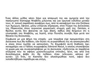 Ένας άλλος μύθος κάνει λόγο για απαγωγή της και ομηρεία από τον 
πασίγνωστο λήσταρχο Νταβέλη μιλώντας και για ερωτικό ειδύλλιο μεταξύ 
τους. Η τοπική παράδοση αναφέρει πως, από το καταφύγιό του στο Σπήλαιο 
των Αμώμων, έφτανε, μέσω υπόγειας σήραγγας, στον Πύργο της Δούκισσας 
της Πλακεντίας όπου περνούσε ρομαντικές στιγμές μαζί της. Ωστόσο, ο 
θρύλος αυτός δεν φαίνεται να έχει βάση, καθώς όλα δείχνουν ότι η 
επιστροφή του Νταβέλη, ως ληστή, στην Πεντέλη συνέβη λίγο μετά τον 
θάνατο της δούκισσας. 
Σύμφωνα με μια φήμη της εποχής μια τσιγγάνα είχε προμαντέψει στη 
Δούκισσα πως θα πεθάνει, εάν δώσει τη συγκατάθεσή της να αποπερατωθεί 
ο οίκος όπου έμελλε να κατοικήσει. Τη δημοφιλή αυτή διάδοση έχει 
καταγράψει και ο Γάλλος συγγραφέας Edmond About, ο οποίος επισκέφτηκε 
τη χώρα μας και συναναστράφηκε με τη Δούκισσα: «ξοδεύεται σε παράξενα 
κτίσματα που τα αφήνει μισοτελειωμένα επίτηδες, λένε, και από ένα 
δεισιδαίμονα φόβο ότι θα πεθάνει όταν τελειώσει κάποιο απ’ 
αυτά». (2) Έτσι, το Καστέλο δεν ολοκληρώθηκε ποτέ, αφού δεν 
τοποθετήθηκαν παράθυρα και στέγη. 
 