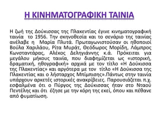 Η ζωή της Δούκισσας της Πλακεντίας έγινε κινηματογραφική 
ταινία το 1956. Την σκηνοθεσία και το σενάριο της ταινίας 
ανέλαβε η Μαρία Πλυτά. Πρωταγωνιστούσαν οι ηθοποιοί 
Βούλα Χαριλάου, Ρίτα Μυράτ, Θεόδωρος Μορίδη, Λάμπρος 
Κωνσταντάρας, Αλέκος Δεληγιάννης κ.ά. Πρόκειται για 
μεγάλου μήκους ταινία, που διαφημίζεται ως «ιστορική, 
δραματική, ηθογραφική» αρχικά με τον τίτλο «Η Δούκισσα 
της Πλακεντίας» και αργότερα με τον τίτλο «Η Δούκισσα της 
Πλακεντίας και ο λήσταρχος Μπίμπισης».Πάντως στην ταινία 
υπάρχουν αρκετές ιστορικές ανακρίβειες. Παρουσιάζεται π.χ. 
εσφαλμένα ότι ο Πύργος της Δούκισσας ήταν στο Νταού 
Πεντέλης και ότι έζησε με την κόρη της εκεί, όπου και πέθανε 
από φυματίωση. 
 