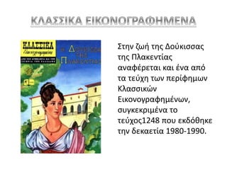 Στην ζωή της Δούκισσας 
της Πλακεντίας 
αναφέρεται και ένα από 
τα τεύχη των περίφημων 
Κλασσικών 
Εικονογραφημένων, 
συγκεκριμένα το 
τεύχος1248 που εκδόθηκε 
την δεκαετία 1980-1990. 
 