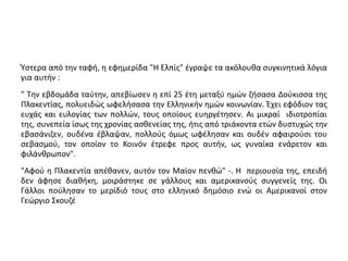 Ύστερα από την ταφή, η εφημερίδα "Η Ελπίς" έγραψε τα ακόλουθα συγκινητικά λόγια 
για αυτήν : 
" Την εβδομάδα ταύτην, απεβίωσεν η επί 25 έτη μεταξύ ημών ζήσασα Δούκισσα της 
Πλακεντίας, πολυειδώς ωφελήσασα την Ελληνικήν ημών κοινωνίαν. Έχει εφόδιον τας 
ευχάς και ευλογίας των πολλών, τους οποίους ευηργέτησεν. Αι μικραί ιδιοτροπίαι 
της, συνεπεία ίσως της χρονίας ασθενείας της, ήτις από τριάκοντα ετών δυστυχώς την 
εβασάνιζεν, ουδένα έβλαψαν, πολλούς όμως ωφέλησαν και ουδέν αφαιρούσι του 
σεβασμού, τον οποίον το Κοινόν έτρεφε προς αυτήν, ως γυναίκα ενάρετον και 
φιλάνθρωπον". 
"Αφού η Πλακεντία απέθανεν, αυτόν τον Μαϊον πενθώ" -. Η περιουσία της, επειδή 
δεν άφησε διαθήκη, μοιράστηκε σε γάλλους και αμερικανούς συγγενείς της. Οι 
Γάλλοι πούλησαν το μερίδιό τους στο ελληνικό δημόσιο ενώ οι Αμερικανοί στον 
Γεώργιο Σκουζέ 
 