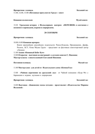 Ярмарочная площадь Большой зал 
11.00, 12.00, 13.00 «Потешные прогулки по Уралу» - квест 
Книжная колокольня Музей книги 
18.00 Уральская вечерка с Фольклорным центром «ПЕРЕЗВОН» в костюмах с 
песнями и хороводами, играми и сюрпризами. 
20 СЕНТЯБРЯ 
Ярмарочная площадь Большой зал 
10.00-14.00 Книжная ярмарка 
Книги крупнейших российских издательств: Рипол-Классик, Просвещение, Дрофа, 
Росмэн, АСТ, Олма Медиа Групп – представит на фестивале книготорговый центр 
«Люмна» 
11.00 Акция «Книжный Беби–Бум» 
12.00 Открытие выставки иллюстраций к детским книгам С. Никонюк 
Мастер-классы с писательницей Светланой Никонюк 
Потешная площадь Малый зал 
11.00 Мастер класс для детей от Издательского дома «КомпасГид» 
13.00 «Чайная церемония на уральский лад» от Чайной компании «Пуэр 96» с 
баранками и играми, шутками и сюрпризами 
Ярмарочная площадь Большой зал 
14.00 Выставка «Бажовские сказы сегодня» представляет «Издательство Марины 
Волковой» 
 