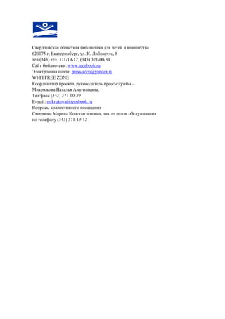 Свердловская областная библиотека для детей и юношества 
620075 г. Екатеринбург, ул. К. Либкнехта, 8 
тел.(343) тел. 371-19-12, (343) 371-00-39 
Сайт библиотеки: www.teenbook.ru 
Электронная почта: press-sccu@yandex.ru 
WI-FI FREE ZONE 
Координатор проекта, руководитель пресс-службы – 
Микрюкова Наталья Анатольевна, 
Тел/факс (343) 371-00-39 
E-mail: mikrukova@teenbook.ru 
Вопросы коллективного посещения – 
Смирнова Марина Константиновна, зав. отделом обслуживания 
по телефону (343) 371-19-12 
