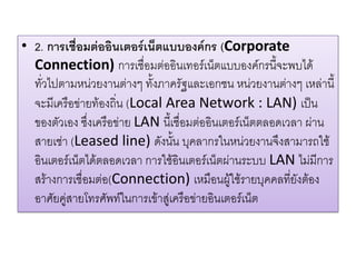 •2. การเชื่อมต่ออินเตอร์เน็ตแบบองค์กร (Corporate Connection)การเชื่อมต่ออินเทอร์เน็ตแบบองค์กรนี้จะพบได้ ทั่วไปตามหน่วยงานต่างๆ ทั้งภาครัฐและเอกชน หน่วยงานต่างๆ เหล่านี้ จะมีเครือข่ายท้องถิ่น (Local Area Network : LAN) เป็น ของตัวเอง ซึ่งเครือข่าย LAN นี้เชื่อมต่ออินเตอร์เน็ตตลอดเวลา ผ่าน สายเช่า (Leased line) ดังนั้น บุคลากรในหน่วยงานจึงสามารถใช้ อินเตอร์เน็ตได้ตลอดเวลา การใช้อินเตอร์เน็ตผ่านระบบ LAN ไม่มีการ สร้างการเชื่อมต่อ(Connection) เหมือนผู้ใช้รายบุคคลที่ยังต้อง อาศัยคู่สายโทรศัพท์ในการเข้าสู่เครือข่ายอินเตอร์เน็ต  