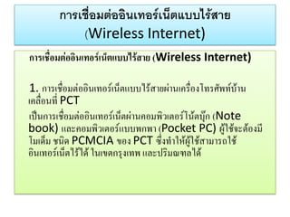 การเชื่อมต่ออินเทอร์เน็ตแบบไร้สาย (Wireless Internet) 
การเชื่อมต่ออินเทอร์เน็ตแบบไร้สาย (Wireless Internet) 
1. การเชื่อมต่ออินเทอร์เน็ตแบบไร้สายผ่านเครื่องโทรศัพท์บ้าน เคลื่อนที่ PCT 
เป็นการเชื่อมต่ออินเทอร์เน็ตผ่านคอมพิวเตอร์โน้ตบุ๊ก (Note book) และคอมพิวเตอร์แบบพกพา (Pocket PC) ผู้ใช้จะต้องมี โมเด็ม ชนิด PCMCIA ของ PCT ซึ่งทาให้ผู้ใช้สามารถใช้ อินเทอร์เน็ตไร้ได้ ในเขตกรุงเทพ และปริมณฑลได้  