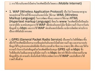 2. การใช้งานอินเทอร์เน็ตผ่านโทรศัพท์มือถือโดยตรง (Mobile Internet) 
•1. WAP (Wireless Application Protocol) เป็นโปรโตคอลมาตรฐาน ของอุปกรณ์ไร้สายที่ใช้งานบนอินเทอร์เน็ต ใช้ภาษา WML (Wireless Markup Language) ในการพัฒนาขึ้นมา แทนการใช้ภาษา HTML (Hypertext markup Language) ที่พบใน www โทรศัพท์มือถือปัจจุบัน หลายๆยี่ห้อ จะสนับสนุนการใช้ WAP เพื่อท่องอินเทอร์เน็ต ซึ่งมีความเร็วในการรับส่ง ข้อมูลที่ 9.6 kbps และการใช้ WAP ท่องอินเทอร์เน็ตนั้น จะมีการคิดอัตราค่าบริการ เป็นนาทีซึ่งยังมีราคาแพง 
•2. GPRS (General Packet Radio Service) เป็นเทคโนโลยีที่พัฒนาขึ้น เพื่อให้โทรศัพท์มือถือสามารถเชื่อมต่อกับอินเทอร์เน็ตด้วยความเร็วสูง และสามารถส่ง ข้อมูลได้ในรูปแบบของมัลติมีเดีย ซึ่งประกอบด้วย ข้อความ ภาพกราฟิก เสียง และวีดิโอ ความเร็วในการรับส่งข้อมูลด้วยโทรศัพท์ที่สนับสนุน GPRS อยู่ที่ 40 kbps ซึ่ง ใกล้เคียงกับโมเด็มมาตรฐานซึ่งมีความเร็ว 56 kbps อัตราค่าใช้บริการคิดตามปริมาณ ข้อมูลที่รับ-ส่ง ตามจริง ดังนั้นจึงทาให้ประหยัดกว่าการใช้ WAP และยังสื่อสารได้ รวดเร็วขึ้นด้วย  