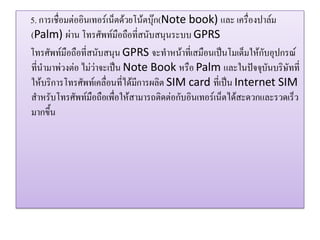 5. การเชื่อมต่ออินเทอร์เน็ตด้วยโน้ตบุ๊ก(Note book) และ เครื่องปาล์ม (Palm) ผ่าน โทรศัพท์มือถือที่สนับสนุนระบบ GPRS 
โทรศัพท์มือถือที่สนับสนุน GPRS จะทาหน้าที่เสมือนเป็นโมเด็มให้กับอุปกรณ์ ที่นามาพ่วงต่อ ไม่ว่าจะเป็น Note Book หรือ Palm และในปัจจุบันบริษัทที่ ให้บริการโทรศัพท์เคลื่อนที่ได้มีการผลิต SIM card ที่เป็น Internet SIM สาหรับโทรศัพท์มือถือเพื่อให้สามารถติดต่อกับอินเทอร์เน็ตได้สะดวกและรวดเร็ว มากขึ้น  