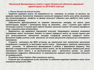 Пропозиції Департаменту освіти і науки Львівської обласної державної адміністраціїна 2014-2015 навч.рік 
І.Рівнийдоступдоякісноїосвіти 
•Закріпитидержавнікошти,яківиділяютьсянанавчання,заучнями,тавизнати,щодержавагарантуєбезоплатнеотриманнязагальноїсередньоїосвітиусімдітямнезалежновідмісцезнаходження,профілютаформивласностіобраногодляздобуттятакоїосвітинавчальногозакладу. 
•Забезпечитифункціонуванняякокремихнавчальнихзакладів,якімаютьсвоюадміністрацію,бюджетіприміщення(якщоцеможливо),шкілІступеня(длянабуттяпочатковоїосвіти),ІІступеня(длянабуттябазовоїзагальноїосвіти)іІІІступеня(профільніліцеїзпришкільнимиінтернатами). 
•Відмовитисьвіддержавноїпідсумковоїатестації.Запровадитизовнішнєнезалежнеоцінюванняякостіпочаткової,базовоїтаповноїсередньоїосвітинаосновієдинихдляусіхзагальноосвітніхнавчальнихзакладівстандартівзагальноїсередньоїосвіти. Дозволитивідбіршколоюучніввиключнонаосновірезультатівзовнішньогонезалежногооцінювання. 
•СтворитинезалежнувідМОНустанову,докомпетенціїякоїналежатимеорганізаціярозробленнястандартівтамоніторингякостіосвіти.ЗаконодавчозакріпитикомпетенціютакоїустановитазабезпечитифінансуванняїїроботизДержавногобюджету.ТакуфункціюстандартизаціїтамоніторингуякостіосвітимігбивиконуватиУкраїнськийцентроцінюванняякостіосвіти,анарегіональномурівні–регіональніцентри(заумовивідповідногокадровогозабезпеченнятаможливостейширокоїучастінауковоїспільнотитагромадськості). 
•РозробитиЗаконУкраїни«Проспеціальнуосвіту». 
•РішенняпронагородженняучнівзолотимитасрібнимимедалямиприйматилишепісляотриманнярезультатівЗНО.  