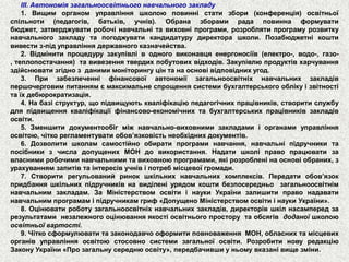 ІІІ.Автономіязагальноосвітньогонавчальногозакладу 
1.Вищиморганомуправлінняшколоюповинністатизбори(конференція)освітньоїспільноти(педагогів,батьків,учнів).Обраназборамирадаповиннаформуватибюджет,затверджуватиробочінавчальнітавиховніпрограми,розроблятипрограмурозвиткунавчальногозакладутапогоджуватикандидатурудиректорашколи.Позабюджетнікоштививестиз-підуправліннядержавногоказначейства. 
2.Відмінитипроцедурузакупівліводноговиконавцяенергоносіїв(електро-,водо-,газо- ,теплопостачання)тавивезеннятвердихпобутовихвідходів.Закупівлюпродуктівхарчуванняздійснюватизгіднозданимимоніторингуцінтанаосновівідповіднихугод. 
3.Призабезпеченніфінансовоїавтономіїзагальноосвітніхнавчальнихзакладівпершочерговимпитаннямємаксимальнеспрощеннясистемибухгалтерськогооблікуізвітностітаїхдебюрократизація. 
4.Набазіструктур,щопідвищуютькваліфікаціюпедагогічнихпрацівників,створитислужбудляпідвищеннякваліфікаціїфінансово-економічнихтабухгалтерськихпрацівниківзакладівосвіти. 
5.Зменшитидокументообігміжнавчально-виховнимизакладамиіорганамиуправлінняосвітою,чіткорегламентуватиобов’язковістьнеобхіднихдокументів. 
6.Дозволитишколамсамостійнообиратипрограминавчання,навчальніпідручникитапосібникизчисладопущенихМОНдовикористання.Надатишколіправопрацюватизавласнимиробочиминавчальнимитавиховноюпрограмами,якірозробленінаосновіобраних,зурахуваннямзапитівтаінтересівучнівіпотребмісцевоїгромади. 
7.Створитирегульованийринокшкільнихнавчальнихкомплексів.Передатиобов’язокпридбанняшкільнихпідручниківнавиділеніурядомкоштибезпосередньозагальноосвітнімнавчальнимзакладам.ЗаМіністерствомосвітиінаукиУкраїнизалишитиправонадаватинавчальнимпрограмаміпідручникамгриф«ДопущеноМіністерствомосвітиінаукиУкраїни». 
8.Оцінюватироботузагальноосвітніхнавчальнихзакладів,директорівшкілнасампередзарезультатаминезалежногооцінюванняякостіосвітньогопросторутаобсягівдоданоїшколоюосвітньоївартості. 
9.ЧіткосформулюватитазаконодавчооформитиповноваженняМОН,обласнихтамісцевихорганівуправлінняосвітоюстосовносистемизагальноїосвіти.РозробитиновуредакціюЗаконуУкраїни«Прозагальнусереднюосвіту»,передбачившиуньомувказанівищезміни.  