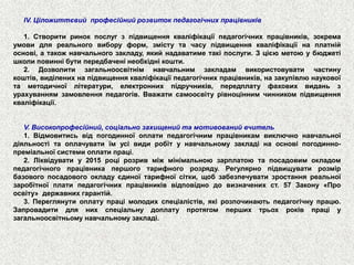 IV.Ціложиттєвийпрофесійнийрозвитокпедагогічнихпрацівників 
1.Створитиринокпослугзпідвищеннякваліфікаціїпедагогічнихпрацівників,зокремаумовидляреальноговиборуформ,змістутачасупідвищеннякваліфікаціїнаплатнійоснові,атакожнавчальногозакладу,якийнадаватиметакіпослуги.Зцієюметоюубюджетішколиповиннібутипередбаченінеобхіднікошти. 
2.Дозволитизагальноосвітнімнавчальнимзакладамвикористовуватичастинукоштів,виділенихнапідвищеннякваліфікаціїпедагогічнихпрацівників,назакупівлюнауковоїтаметодичноїлітератури,електроннихпідручників,передплатуфаховихвиданьзурахуваннямзамовленняпедагогів.Вважатисамоосвітурівноціннимчинникомпідвищеннякваліфікації. 
V.Високопрофесійний,соціальнозахищенийтамотивованийвчитель 
1.Відмовитисьвідпогодинноїоплатипедагогічнимпрацівникамвиключнонавчальноїдіяльностітаоплачуватиїмусівидиробітунавчальномузакладінаосновіпогодинно- преміальноїсистемиоплатипраці. 
2.Ліквідуватиу2015роцірозривміжмінімальноюзарплатоютапосадовимокладомпедагогічногопрацівникапершоготарифногорозряду.Регулярнопідвищуватирозмірбазовогопосадовогоокладуєдиноїтарифноїсітки,щобзабезпечуватизростанняреальноїзаробітноїплатипедагогічнихпрацівниківвідповіднодовизначенихст.57Закону«Проосвіту»державнихгарантій. 
3.Переглянутиоплатупрацімолодихспеціалістів,якірозпочинаютьпедагогічнупрацю. Запровадитидлянихспеціальнудоплатупротягомпершихтрьохроківпраціузагальноосвітньомунавчальномузакладі.  