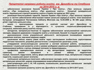 Пріорітетні напрямки роботи освіти мм. Дрогобича та Стебника 
на 2014-2015 н. р. 
•забезпеченнявиконанняЗаконівУкраїни«Проосвіту»,«Прозагальнусереднюосвіту»,«Пропозашкільнуосвіту»,«Продошкільнуосвіту»,Концепціїгромадянськоїосвіти,НаціональноїстратегіїрозвиткуосвітивУкраїнінаперіоддо2021року; 
•реалізаціяКонституційнихгарантій,ЗаконівУкраїни«Проосвіту»,«Прозагальнусереднюосвіту»вчастинізабезпеченняобов’язковоїповноїзагальноїсередньоїосвіти,чіткевиконанняІнструкції,затвердженоїПостановоюКабінетуМіністріввід12.04.2000р.№646щодооблікудітейіпідлітківшкільноговіку; 
•аналізіпрогнозуванняпроцесіввосвітнійсистемімістДрогобичатаСтебника,приведенняїхувідповідністьізсучасноюсоціально-демографічноюситуацією,вимогамиринкуосвітніхпослуг; 
•методичне,матеріально-технічнетакадровезабезпеченнязагальноосвітніхнавчальнихзакладів,введеннядержавнихстандартівосвітиупочатковій,базовійтастаршійшколі; 
•удосконаленнястилюуправлінськоїдіяльності,застосуванняінноваційнихмоделейуправлінняосвітою,навчаннякерівнихкадрів; 
•досягненняякісноновогорівняосвітичереззастосуванняособистіснозорієнтованихпедагогічнихтехнологій,розробкадіагностичнихістимулюючихдосягненьучнів; 
•утвердженнязагальнолюдськихцінностейусистемівиховноїроботи,громадянськевихованняісоціальнийрозвитокучніввумовахрозбудовиукраїнськоїдержавності,посиленняправовиховноїроботизметоюліквідаціїзлочинівтаправопорушень; 
•професійнапереорієнтаціявчителя–відавторитарноїпедагогікидопедагогікигуманізму,вмінняпрацювативумовахвиборупедагогічноїпозиції,технології,підручників,змісту,формнавчанняівихованнятощо,матеріальнихстимулівпедагогів,соціальнийзахиствчителів; 
•поліпшенняматеріально-технічногозабезпеченнязакладівосвіти,економневикористанняматеріальнихцінностей,широкевпровадженняенергозберігаючихтехнологій; 
•комп’ютеризаціяшкілІ,І-ІІ,І-ІІІступенів,позашкільних,дошкільнихнавчальнихзакладівмістДрогобичатаСтебника; 
•виконанняпрограмирозвиткуосвітимм.ДрогобичатаСтебникана2013-2017роки.  