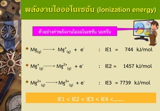 พลังงานไอออไนเซชัน (Ionization energy) 
Mg(g)Mg+ (g)+ e-: IE1 = 744 kJ/mol 
Mg+ (g)Mg2+ (g)+ e-: IE2 = 1457 kJ/mol 
Mg2+ (g)Mg3+ (g) + e-: IE3 = 7739 kJ/mol 
ตัวอย่างค่าพลังงานไอออไนเซชัน นะครับ 
IE1 < IE2 < IE3 < IE4 <……..  