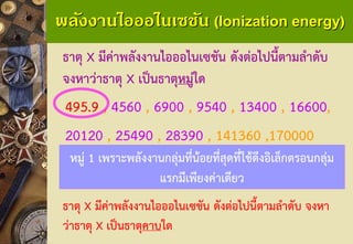 พลังงานไอออไนเซชัน (Ionization energy) 
ธาตุ X มีค่าพลังงานไอออไนเซชัน ดังต่อไปนี้ตามลาดับ จงหาว่าธาตุ Xเป็นธาตุหมู่ใด 
495.9, 4560, 6900, 9540, 13400, 16600, 
20120, 25490, 28390, 141360 ,170000 
หมู่ 1เพราะพลังงานกลุ่มที่น้อยที่สุดที่ใช้ดึงอิเล็กตรอนกลุ่ม แรกมีเพียงค่าเดียว 
ธาตุ X มีค่าพลังงานไอออไนเซชัน ดังต่อไปนี้ตามลาดับ จงหา ว่าธาตุ Xเป็นธาตุคาบใด  
