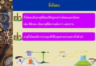 กึ่งโลหะเป็นธาตุที่มีสมบัติอยู่ระหว่างโลหะและอโลหะ 
ธาตุกึ่งโลหะมีการประยุกต์ใช้ในอุตสาหกรรมสารกึ่งตัวนา กึ่งโลหะ 
เช่น ซิลิกอน เป็นธาตุที่มีความมันวาว แต่เปราะ  