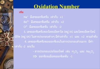 Oxidation Number 
เช่น 
Na+มีเลขออกซิเดชัน เท่ากับ +1 
Be2+มีเลขออกซิเดชัน เท่ากับ +2 
O2-มีเลขออกซิเดชัน เท่ากับ -2 
3. เลขออกซิเดชันของโลหะอัลคาไล(หมู่ IA) และโลหะอัลคาไลน์ เอิร์ท(หมู่ IIA) ในสารประกอบต่างๆ มีค่าเท่ากับ +1และ +2ตามลาดับ 
4. เลขออกซิเดชันของออกซิเจนในสารประกอบส่วนมาก มีค่า เท่ากับ -2 ยกเว้น 
-สารประกอบเปอร์ออกไซด์ เช่น H2O2และ Na2O2 
ออกซิเจนมีเลขออกซิเดชัน -1  