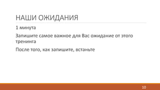 НАШИ ОЖИДАНИЯ 
1 минута 
Запишите самое важное для Вас ожидание от этого 
тренинга 
После того, как запишите, встаньте 
10 
 