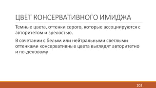 ЦВЕТ КОНСЕРВАТИВНОГО ИМИДЖА 
Темные цвета, оттенки серого, которые ассоциируются с 
авторитетом и зрелостью. 
В сочетании с белым или нейтральными светлыми 
оттенками консервативные цвета выглядят авторитетно 
и по-деловому 
103 
 
