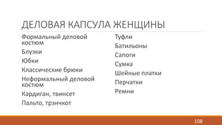 ДЕЛОВАЯ КАПСУЛА ЖЕНЩИНЫ 
Формальный деловой 
Туфли 
костюм 
Батильоны 
Блузки 
Сапоги 
Юбки 
Сумка 
Классические брюки 
Шейные платки 
Неформальный деловой 
костюм 
Перчатки 
Кардиган, твинсет 
Ремни 
Пальто, трэнчкот 
108 
 