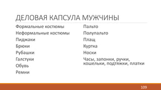ДЕЛОВАЯ КАПСУЛА МУЖЧИНЫ 
Формальные костюмы 
Неформальные костюмы 
Пиджаки 
Брюки 
Рубашки 
Галстуки 
Обувь 
Ремни 
Пальто 
Полупальто 
Плащ 
Куртка 
Носки 
Часы, запонки, ручки, 
кошельки, подтяжки, платки 
109 
 