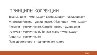 ПРИНЦИПЫ КОРРЕКЦИИ 
Темный цвет – уменьшает, Светлый цвет – увеличивает 
Многослойность – увеличивает, Облегание – уменьшает 
Рисунки – увеличивают, Однотонность – уменьшает 
Фактура – увеличивает, Тонкая ткань – уменьшает 
Акценты - увеличивают 
Пояс другого цвета подчеркивает талию 
116 
 