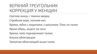 ВЕРХНИЙ ТРЕУГОЛЬНИК 
КОРРЕКЦИЯ У ЖЕНЩИН 
Светлое внизу – темное вверху 
Стройним верх, полним низ 
Брюки, юбки с защипами, с рисунком. Пояс на талии 
Яркая обувь, акцент на ноги 
Брюки, пояс подчеркивает талию 
Блузки облегающие 
Трикотаж облегающий выше талии 
 