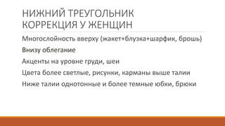 НИЖНИЙ ТРЕУГОЛЬНИК 
КОРРЕКЦИЯ У ЖЕНЩИН 
Многослойность вверху (жакет+блузка+шарфик, брошь) 
Внизу облегание 
Акценты на уровне груди, шеи 
Цвета более светлые, рисунки, карманы выше талии 
Ниже талии однотонные и более темные юбки, брюки 
 
