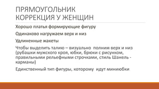 ПРЯМОУГОЛЬНИК 
КОРРЕКЦИЯ У ЖЕНЩИН 
Хорошо платья формирующие фигуру 
Одинаково нагружаем верх и низ 
Удлиненные жакеты 
Чтобы выделить талию – визуально полним верх и низ 
(рубашки мужского кроя, юбки, брюки с рисунком, 
правильными рельефными строчками, стиль Шанель - 
карманы) 
Единственный тип фигуры, которому идут миниюбки 
 