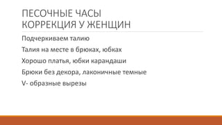ПЕСОЧНЫЕ ЧАСЫ 
КОРРЕКЦИЯ У ЖЕНЩИН 
Подчеркиваем талию 
Талия на месте в брюках, юбках 
Хорошо платья, юбки карандаши 
Брюки без декора, лаконичные темные 
V- образные вырезы 
 