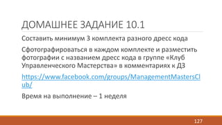 ДОМАШНЕЕ ЗАДАНИЕ 10.1 
Составить минимум 3 комплекта разного дресс кода 
Сфотографироваться в каждом комплекте и разместить 
фотографии с названием дресс кода в группе «Клуб 
Управленческого Мастерства» в комментариях к ДЗ 
https://www.facebook.com/groups/ManagementMastersCl 
ub/ 
Время на выполнение – 1 неделя 
127 
 