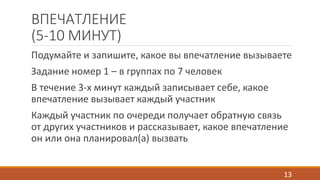 ВПЕЧАТЛЕНИЕ 
(5-10 МИНУТ) 
Подумайте и запишите, какое вы впечатление вызываете 
Задание номер 1 – в группах по 7 человек 
В течение 3-х минут каждый записывает себе, какое 
впечатление вызывает каждый участник 
Каждый участник по очереди получает обратную связь 
от других участников и рассказывает, какое впечатление 
он или она планировал(а) вызвать 
13 
 