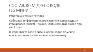 СОСТАВЛЯЕМ ДРЕСС КОДЫ 
(15 МИНУТ) 
Работаем в тех же группах 
Собираем информацию, кто с какими дресс-кодами 
сталкивался (знает) – важно, чтобы каждый сказал про 
свой опыт 
Выстраиваете свой рейтинг дресс-кодов от менее 
консервативного к более консервативному 
14 
 