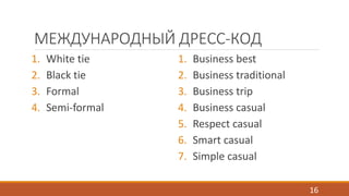 МЕЖДУНАРОДНЫЙ ДРЕСС-КОД 
1. White tie 
2. Black tie 
3. Formal 
4. Semi-formal 
1. Business best 
2. Business traditional 
3. Business trip 
4. Business casual 
5. Respect casual 
6. Smart casual 
7. Simple casual 
16 
 