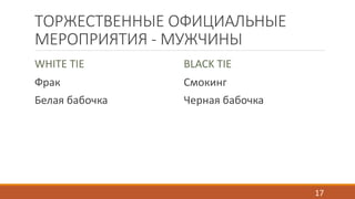 ТОРЖЕСТВЕННЫЕ ОФИЦИАЛЬНЫЕ 
МЕРОПРИЯТИЯ - МУЖЧИНЫ 
WHITE TIE 
BLACK TIE 
Фрак 
Смокинг 
Белая бабочка 
Черная бабочка 
17 
 
