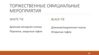ТОРЖЕСТВЕННЫЕ ОФИЦИАЛЬНЫЕ 
МЕРОПРИЯТИЯ 
WHITE TIE 
Длинное вечернее платье 
Перчатки, закрытые туфли 
BLACK TIE 
Длинное/недлинное платье 
Открытые туфли 
19 
 