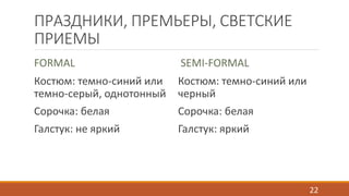 ПРАЗДНИКИ, ПРЕМЬЕРЫ, СВЕТСКИЕ 
ПРИЕМЫ 
FORMAL 
Костюм: темно-синий или 
темно-серый, однотонный 
Сорочка: белая 
Галстук: не яркий 
SEMI-FORMAL 
Костюм: темно-синий или 
черный 
Сорочка: белая 
Галстук: яркий 
22 
 