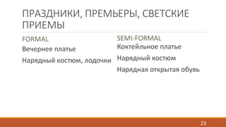 ПРАЗДНИКИ, ПРЕМЬЕРЫ, СВЕТСКИЕ 
ПРИЕМЫ 
FORMAL 
Вечернее платье 
Нарядный костюм, лодочки 
SEMI-FORMAL 
Коктейльное платье 
Нарядный костюм 
Нарядная открытая обувь 
23 
 