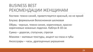 BUSINESS BEST 
РЕКОМЕНДАЦИИ ЖЕНЩИНАМ 
Костюм: темно-синий, приветствуется красный, но не яркий 
Блузка: формальная белоснежная шелковая 
Обувь: черные, темно-синие, коричневые, красно- 
коричневые кожаные лодочки. Каблук 8-10 см 
Сумка – дорогая, статусная, строгая 
Макияж – матовые текстуры, акцент на глаза и губы 
Аксессуары – часы, драгоценные украшения 
29 
 