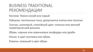 BUSINESS TRADITIONAL 
РЕКОМЕНДАЦИИ 
Костюм: Темно-синий или серый 
Рубашка: пастельные тона, допускается клетка или полоска 
Галстук: шелковый, спокойный цвет, полоска или мелкий 
геометрический рисунок 
Обувь: черные или коричневые оксфорды или дерби 
Носки: в цвет костюма или обуви 
Ремень: кожаный в цвет обуви 
33 
 