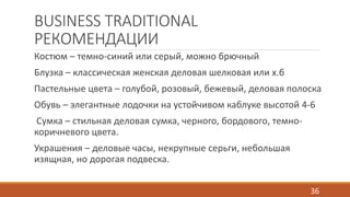 BUSINESS TRADITIONAL 
РЕКОМЕНДАЦИИ 
Костюм – темно-синий или серый, можно брючный 
Блузка – классическая женская деловая шелковая или х.б 
Пастельные цвета – голубой, розовый, бежевый, деловая полоска 
Обувь – элегантные лодочки на устойчивом каблуке высотой 4-6 
Сумка – стильная деловая сумка, черного, бордового, темно- 
коричневого цвета. 
Украшения – деловые часы, некрупные серьги, небольшая 
изящная, но дорогая подвеска. 
36 
 