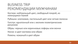 BUSINESS TRIP 
РЕКОМЕНДАЦИИ МУЖЧИНАМ 
Костюм: нейтральный цвет, свободный покрой, из 
немнущихся тканей 
Рубашка: хлопковая, пастельный цвет или четкая полоска 
Галстук: однотонный или с мелким геометрическим 
рисунком 
Обувь: черные или коричневые лоферы или монки 
Носки: в цвет костюма или обуви 
Ремень: кожаный в цвет обуви 
39 
 
