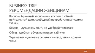 BUSINESS TRIP 
РЕКОМЕНДАЦИИ ЖЕНЩИНАМ 
Костюм: брючный костюм или костюм с юбкой, 
нейтральный цвет, свободный покрой, из немнущихся 
тканей 
Блузка – лучше заменить на удобный трикотаж 
Обувь: удобная обувь на низком каблуке 
Украшения – деловые сережки – «гвоздики», кольцо, 
часы 
40 
 