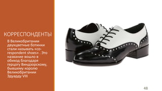 КОРРЕСПОНДЕНТЫ 
В Великобритании 
двухцветные ботинки 
стали называть «co-respondent 
shoes» . Это 
название вошло в 
обиход благодаря 
герцогу Виндзорскому, 
бывшему королю 
Великобритании 
Эдуарду VIII 
48 
 