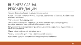 BUSINESS CASUAL 
РЕКОМЕНДАЦИИ 
Костюм: Спокойный цвет, богатые оттенки, клетка 
Жакет: с запахом на поясе или без лацканов, с застежкой на молнии. Жакет можно 
заменить на твинсет 
Платье: может быть с рисунком 
Блузка: можно заменить на белую х/б майку или атласную майку с круглым 
вырезом, мужского кроя рубашку + шелковый платок 
Допускаются тонкие водолазки, трикотажные жилеты, кардиганы, V-джемпера и с 
круглой горловиной 
Обувь: туфли-лоферы нейтрального цвета 
Ремень: кожаный в цвет обуви с оригинальной пряжкой 
Украшения: одно, но качественное из драгоценных металлов 
49 
 
