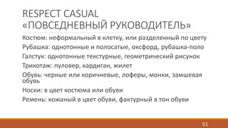 RESPECT CASUAL 
«ПОВСЕДНЕВНЫЙ РУКОВОДИТЕЛЬ» 
Костюм: неформальный в клетку, или разделенный по цвету 
Рубашка: однотонные и полосатые, оксфорд, рубашка-поло 
Галстук: однотонные текстурные, геометрический рисунок 
Трикотаж: пуловер, кардиган, жилет 
Обувь: черные или коричневые, лоферы, монки, замшевая 
обувь 
Носки: в цвет костюма или обуви 
Ремень: кожаный в цвет обуви, фактурный в тон обуви 
51 
 