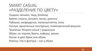 SMART CASUAL 
«РАЗДЕЛЕНИЕ ПО ЦВЕТУ» 
Пиджак: вельвет, твид, блейзер 
Брюки: слаксы, вельвет, чинос, джинсы 
Рубашка: оксфордская, полоска/клетка, поло 
Галстук: однотонные текстурные, геометрический рисунок 
Трикотаж: Respect-casual + водолазки 
Обувь: не черная, броги, лоферы, монки 
Носки: в цвет брюк или обуви 
Ремень: тон и фактура – как у обуви 
56 
 