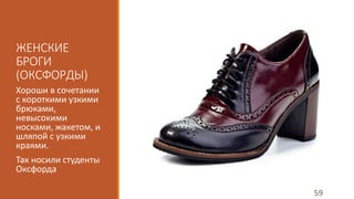 ЖЕНСКИЕ 
БРОГИ 
(ОКСФОРДЫ) 
Хороши в сочетании 
с короткими узкими 
брюками, 
невысокими 
носками, жакетом, и 
шляпой с узкими 
краями. 
Так носили студенты 
Оксфорда 
59 
 