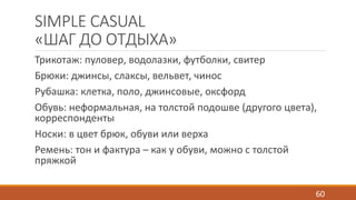 SIMPLE CASUAL 
«ШАГ ДО ОТДЫХА» 
Трикотаж: пуловер, водолазки, футболки, свитер 
Брюки: джинсы, слаксы, вельвет, чинос 
Рубашка: клетка, поло, джинсовые, оксфорд 
Обувь: неформальная, на толстой подошве (другого цвета), 
корреспонденты 
Носки: в цвет брюк, обуви или верха 
Ремень: тон и фактура – как у обуви, можно с толстой 
пряжкой 
60 
 
