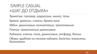 SIMPLE CASUAL 
«ШАГ ДО ОТДЫХА» 
Трикотаж: пуловер, водолазки, жилет, топы 
Брюки: джинсы, слаксы, брюки хаки 
Юбки: джинсовые, вельветовые, трикотажные 
Платья: трикотажные джинсовые 
Рубашка: клетка, поло, джинсовые, оксфорд, белые 
Обувь: удобная на низком каблуке, балетки, макасины, 
босоножки 
61 
 