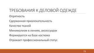 ТРЕБОВАНИЯ К ДЕЛОВОЙ ОДЕЖДЕ 
Опрятность 
Сдержанная привлекательность 
Качество тканей 
Минимализм в линиях, аксессуарах 
Формируется на базе костюма 
Отражает профессиональный статус 
73 
 